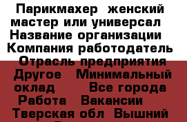 Парикмахер. женский мастер или универсал › Название организации ­ Компания-работодатель › Отрасль предприятия ­ Другое › Минимальный оклад ­ 1 - Все города Работа » Вакансии   . Тверская обл.,Вышний Волочек г.
